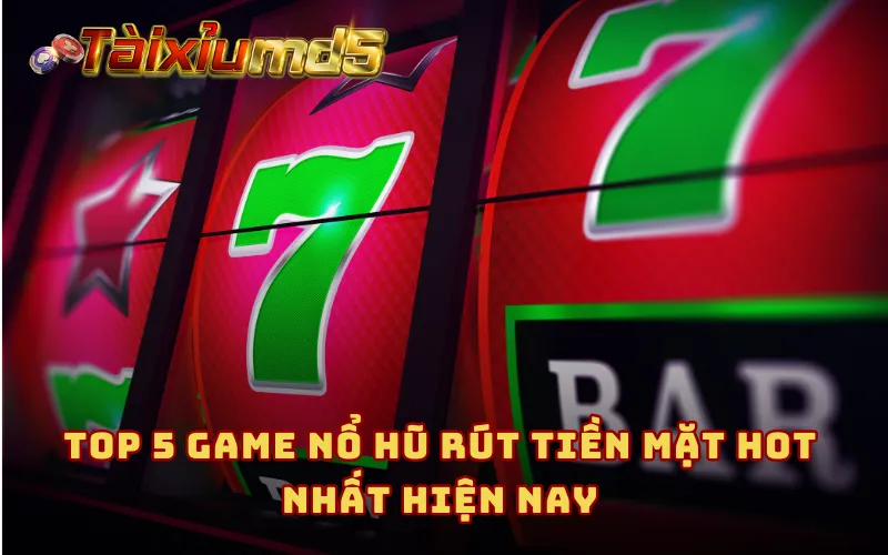 Top 5 game nổ hũ rút tiền mặt hot nhất hiện nay